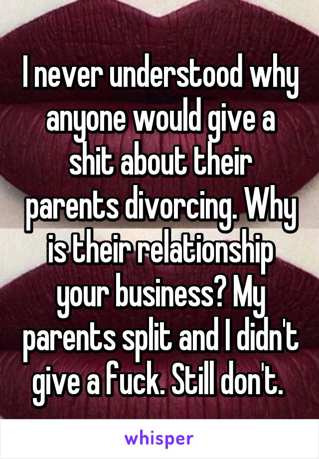 I never understood why anyone would give a shit about their parents divorcing. Why is their relationship your business? My parents split and I didn't give a fuck. Still don't. 