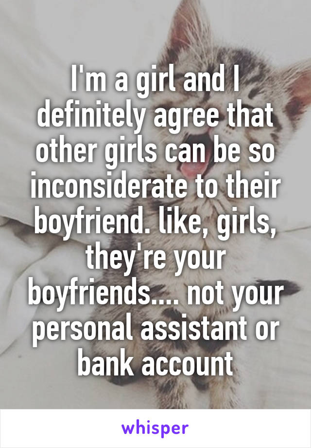 I'm a girl and I definitely agree that other girls can be so inconsiderate to their boyfriend. like, girls, they're your boyfriends.... not your personal assistant or bank account