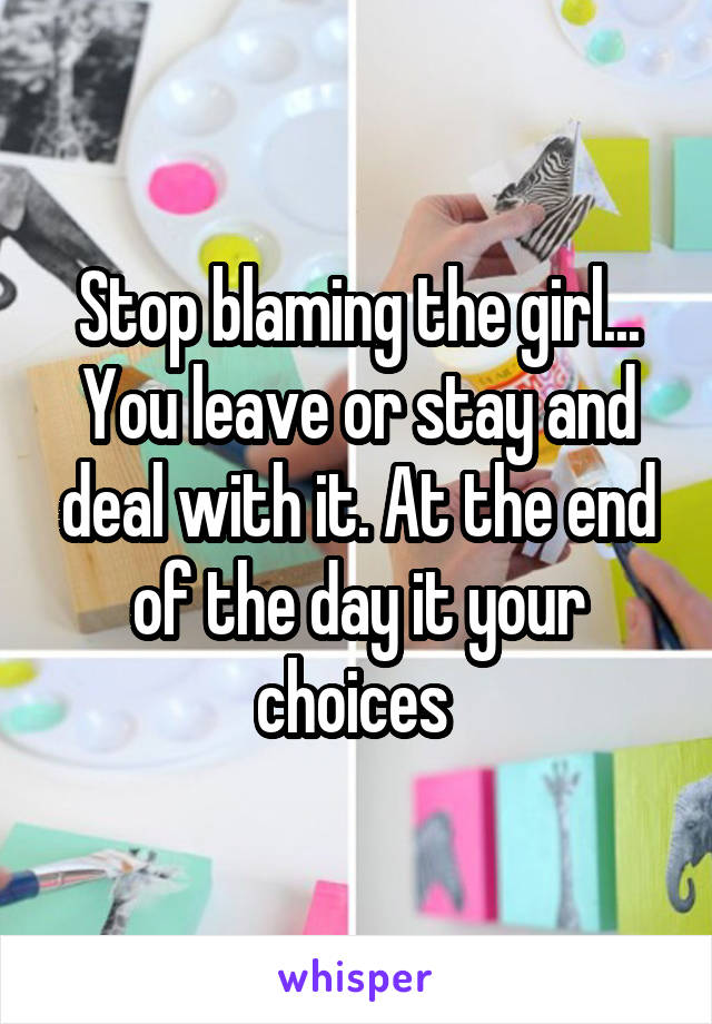 Stop blaming the girl... You leave or stay and deal with it. At the end of the day it your choices 