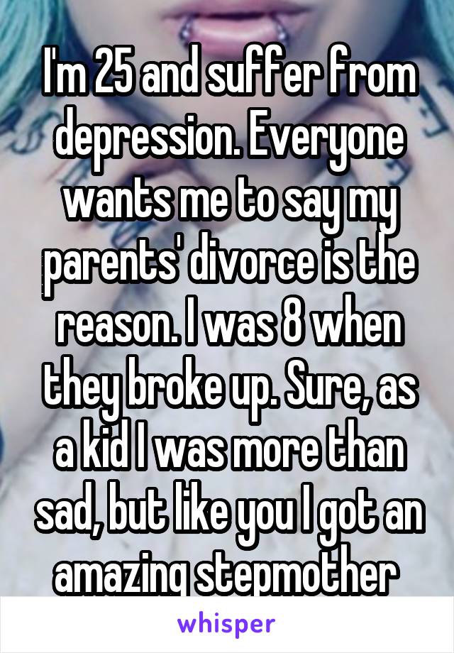 I'm 25 and suffer from depression. Everyone wants me to say my parents' divorce is the reason. I was 8 when they broke up. Sure, as a kid I was more than sad, but like you I got an amazing stepmother 