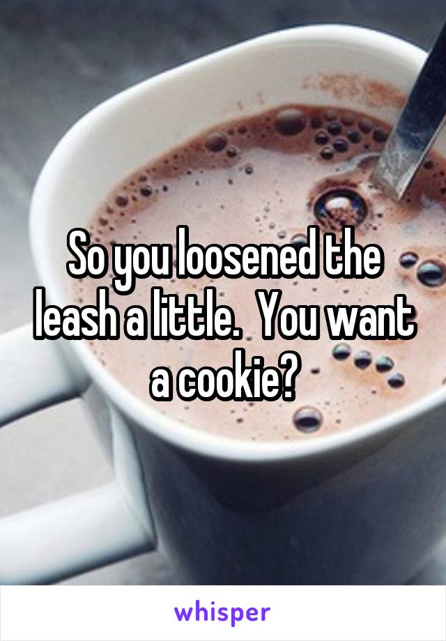 So you loosened the leash a little.  You want a cookie?