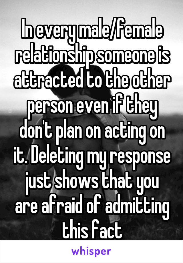 In every male/female relationship someone is attracted to the other person even if they don't plan on acting on it. Deleting my response just shows that you are afraid of admitting this fact