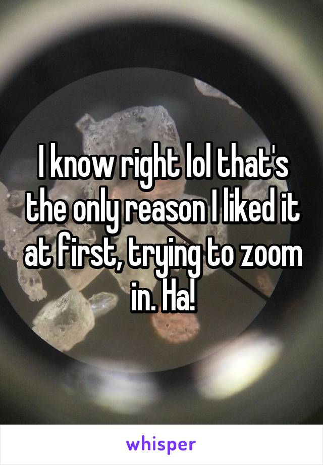 I know right lol that's the only reason I liked it at first, trying to zoom in. Ha!