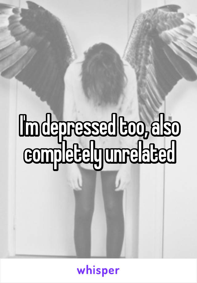 I'm depressed too, also completely unrelated