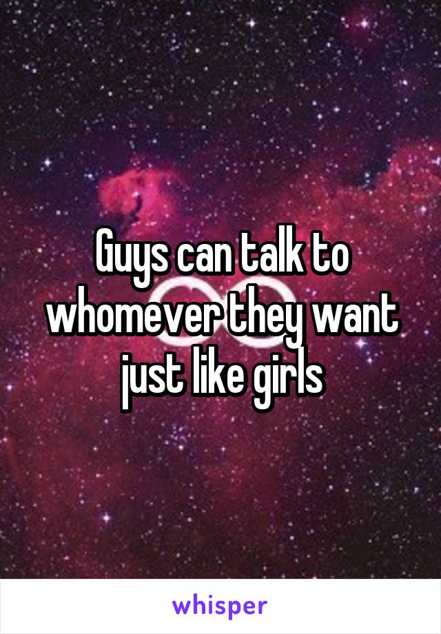 Guys can talk to whomever they want just like girls