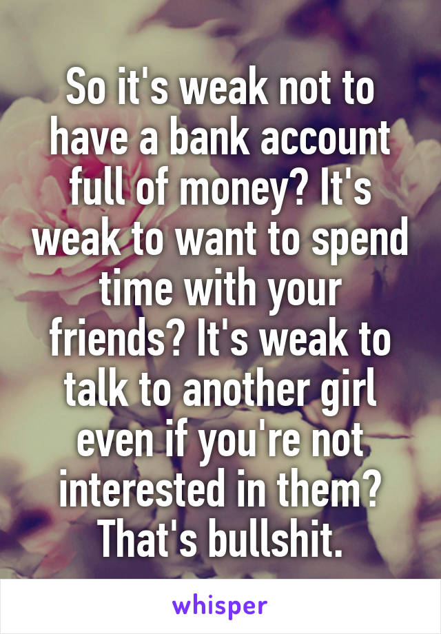 So it's weak not to have a bank account full of money? It's weak to want to spend time with your friends? It's weak to talk to another girl even if you're not interested in them? That's bullshit.