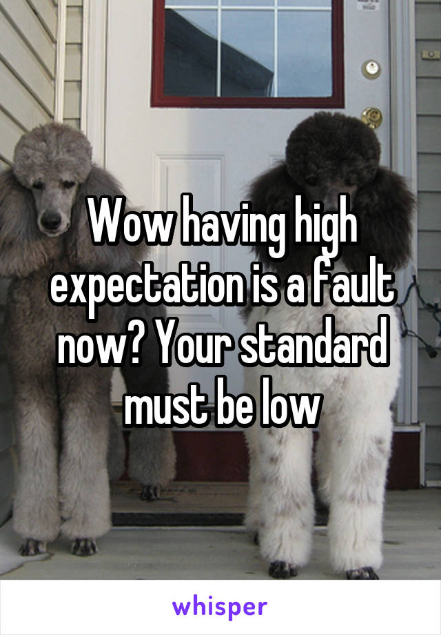 Wow having high expectation is a fault now? Your standard must be low