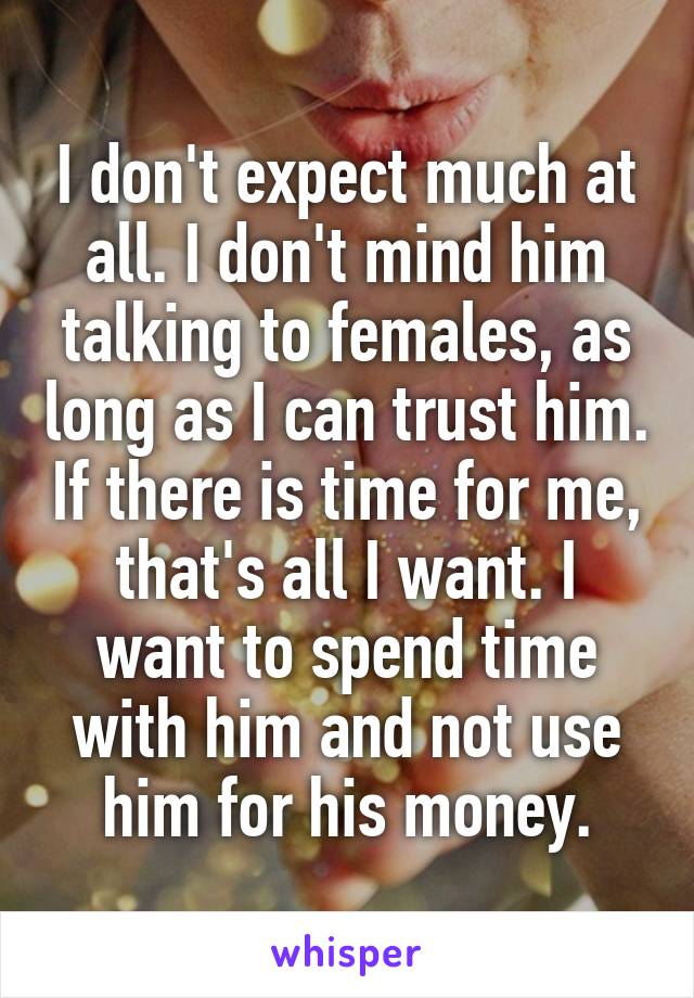 I don't expect much at all. I don't mind him talking to females, as long as I can trust him. If there is time for me, that's all I want. I want to spend time with him and not use him for his money.