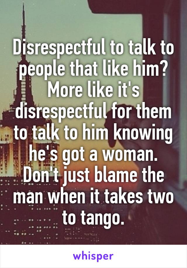 Disrespectful to talk to people that like him? More like it's disrespectful for them to talk to him knowing he's got a woman. Don't just blame the man when it takes two to tango.