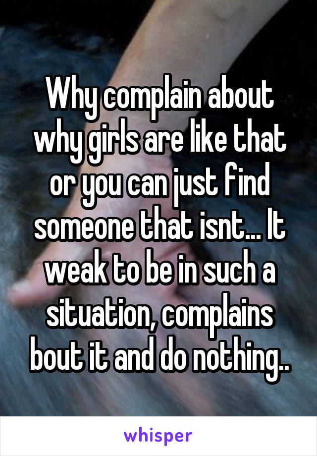 Why complain about why girls are like that or you can just find someone that isnt... It weak to be in such a situation, complains bout it and do nothing..