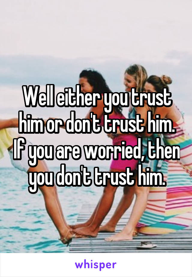 Well either you trust him or don't trust him. If you are worried, then you don't trust him.