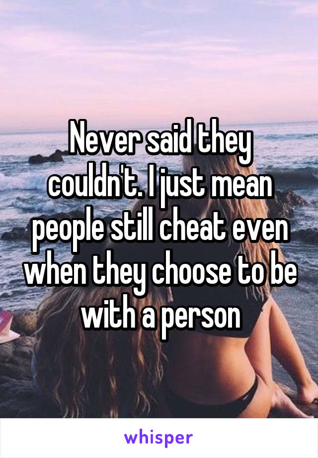 Never said they couldn't. I just mean people still cheat even when they choose to be with a person