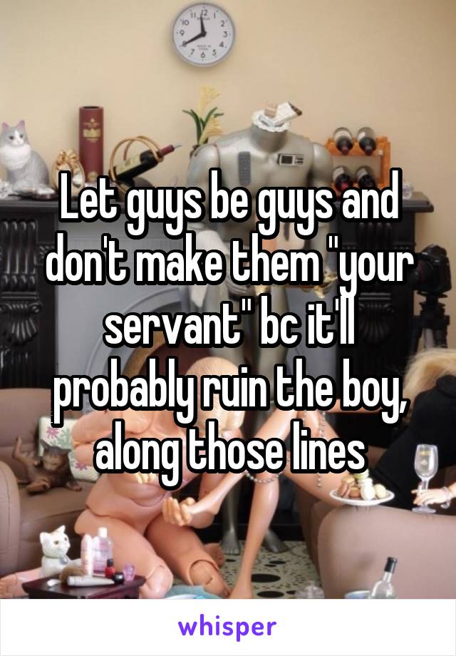 Let guys be guys and don't make them "your servant" bc it'll probably ruin the boy, along those lines