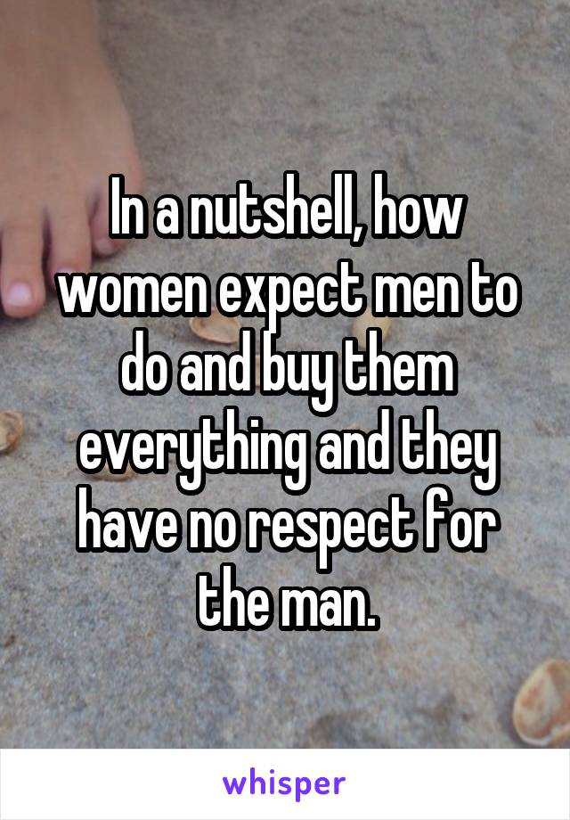 In a nutshell, how women expect men to do and buy them everything and they have no respect for the man.