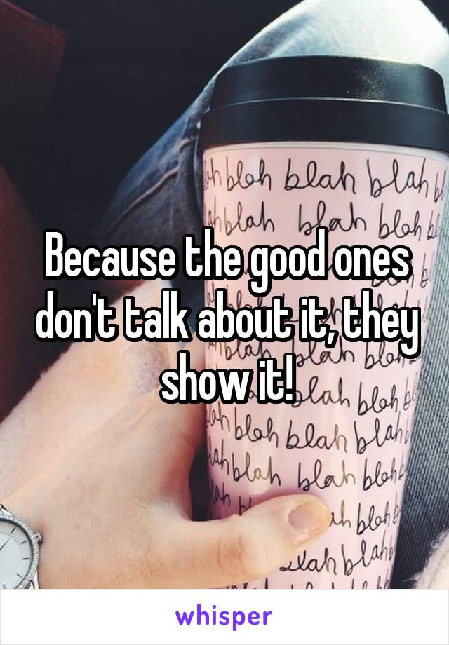 Because the good ones don't talk about it, they show it!