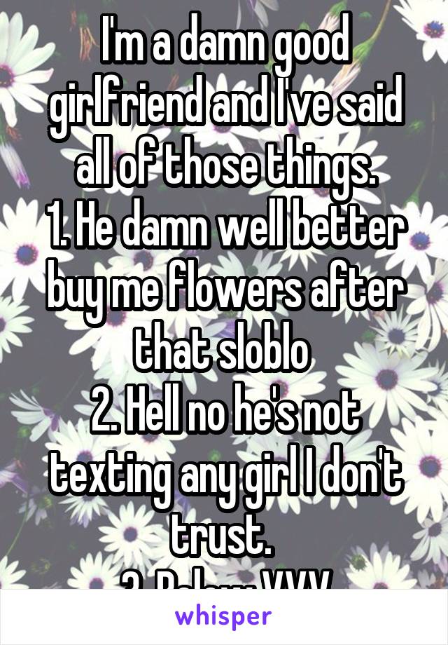 I'm a damn good girlfriend and I've said all of those things.
1. He damn well better buy me flowers after that sloblo 
2. Hell no he's not texting any girl I don't trust. 
3. Below VVV