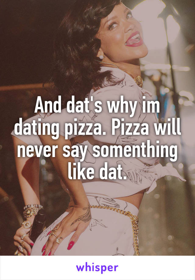 And dat's why im dating pizza. Pizza will never say somenthing like dat.