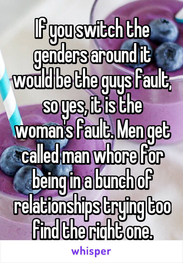 If you switch the genders around it would be the guys fault, so yes, it is the woman's fault. Men get called man whore for being in a bunch of relationships trying too find the right one.