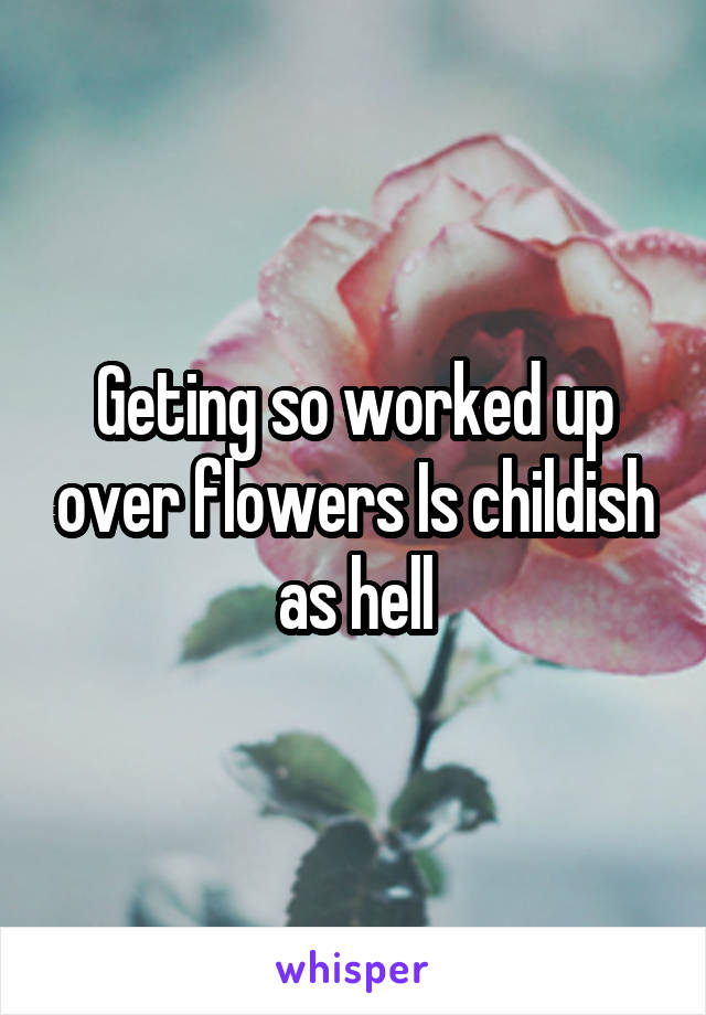 Geting so worked up over flowers Is childish as hell