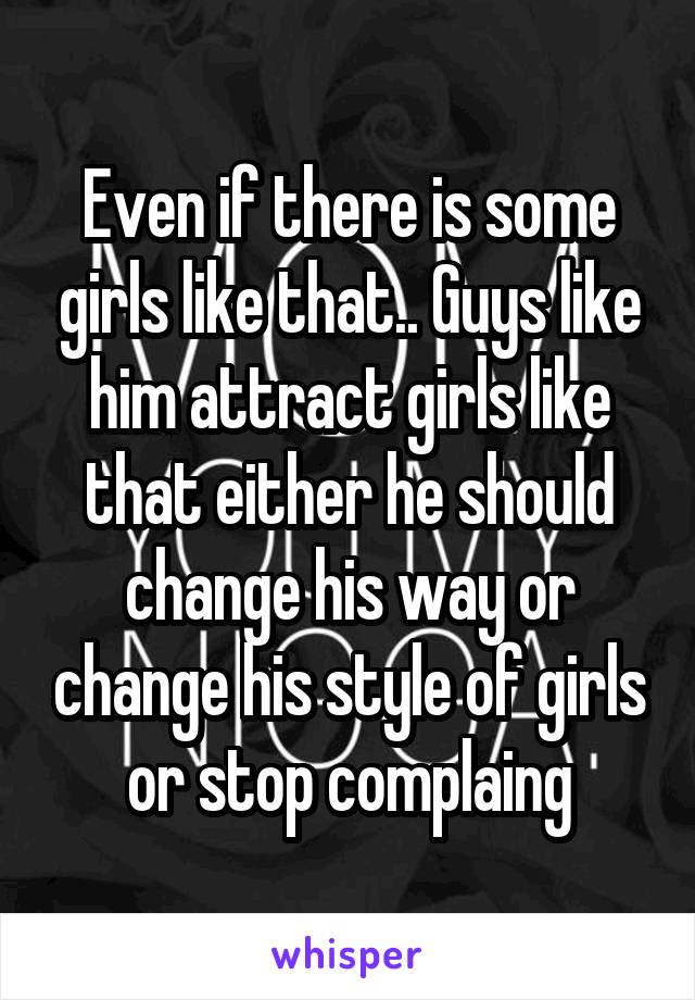 Even if there is some girls like that.. Guys like him attract girls like that either he should change his way or change his style of girls or stop complaing