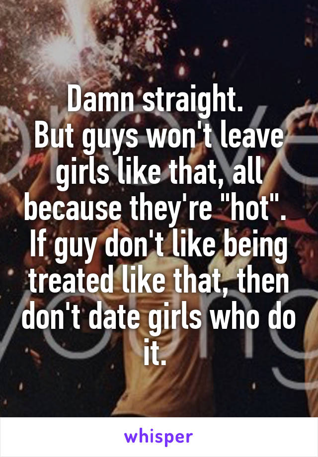 Damn straight. 
But guys won't leave girls like that, all because they're "hot". 
If guy don't like being treated like that, then don't date girls who do it. 