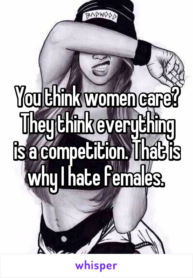 You think women care? They think everything is a competition. That is why I hate females. 