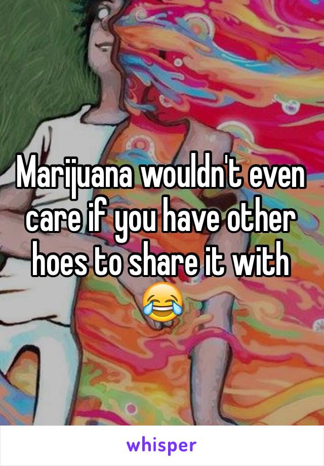 Marijuana wouldn't even care if you have other hoes to share it with 😂