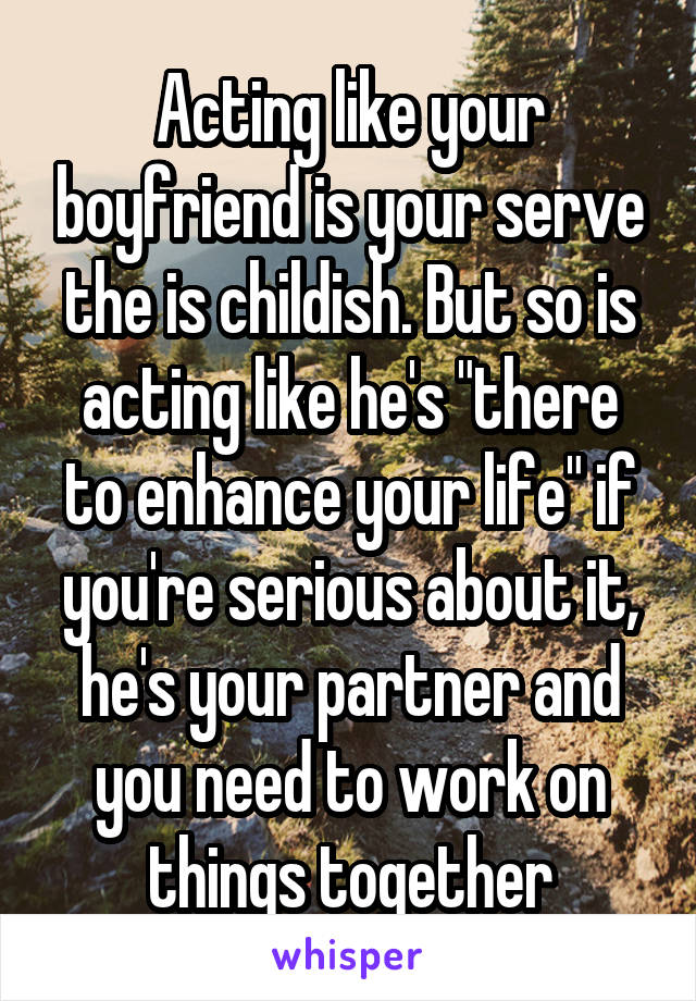 Acting like your boyfriend is your serve the is childish. But so is acting like he's "there to enhance your life" if you're serious about it, he's your partner and you need to work on things together