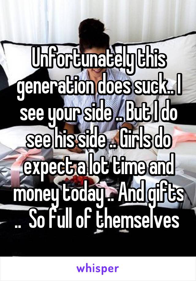 Unfortunately this generation does suck.. I see your side .. But I do see his side .. Girls do expect a lot time and money today .. And gifts ..  So full of themselves 