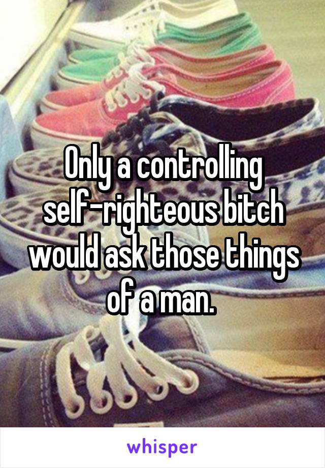 Only a controlling self-righteous bitch would ask those things of a man. 