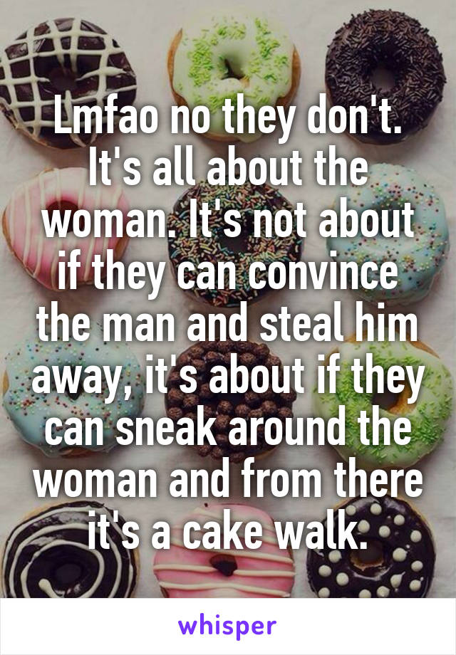 Lmfao no they don't. It's all about the woman. It's not about if they can convince the man and steal him away, it's about if they can sneak around the woman and from there it's a cake walk.