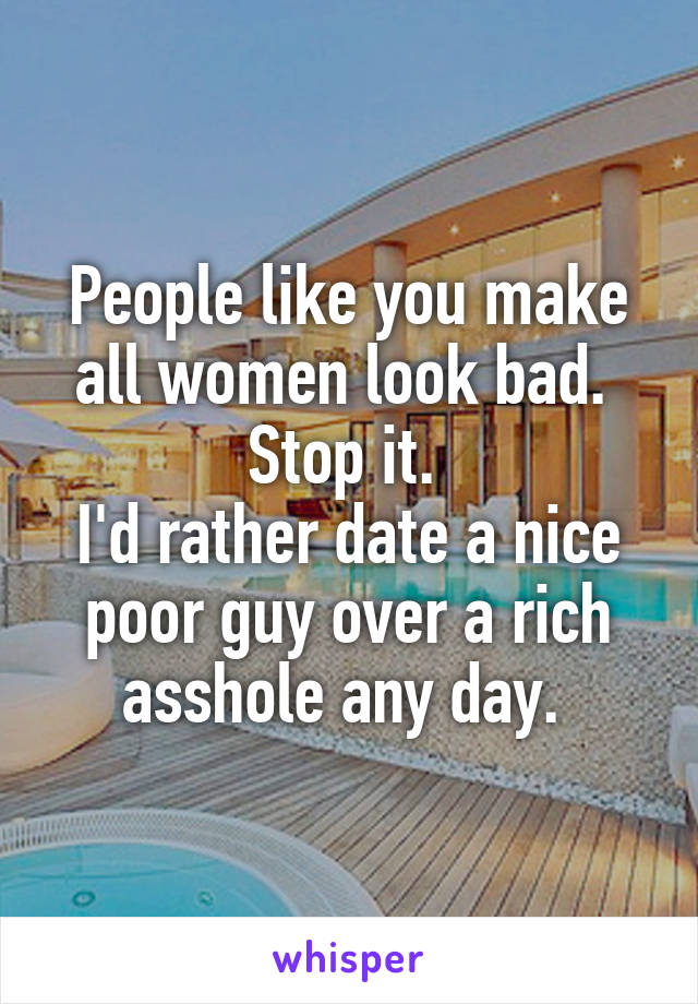 People like you make all women look bad. 
Stop it. 
I'd rather date a nice poor guy over a rich asshole any day. 