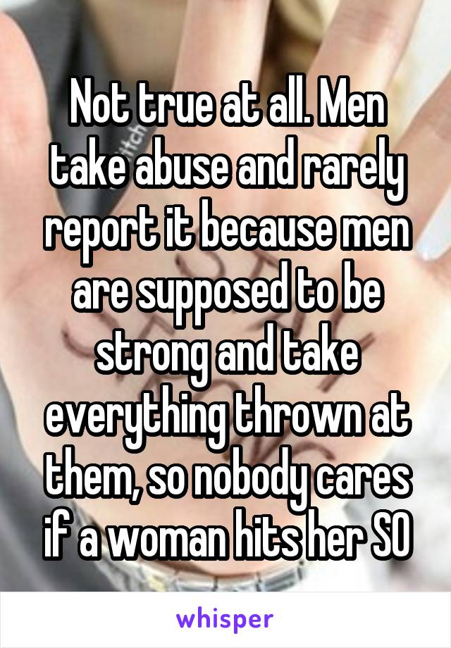 Not true at all. Men take abuse and rarely report it because men are supposed to be strong and take everything thrown at them, so nobody cares if a woman hits her SO