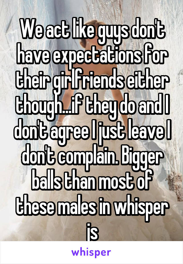 We act like guys don't have expectations for their girlfriends either though...if they do and I don't agree I just leave I don't complain. Bigger balls than most of these males in whisper js