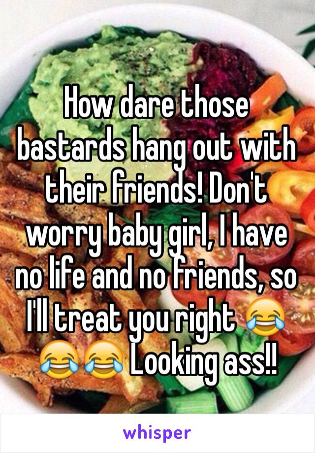 How dare those bastards hang out with their friends! Don't worry baby girl, I have no life and no friends, so I'll treat you right 😂😂😂 Looking ass!!