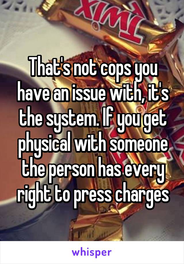 That's not cops you have an issue with, it's the system. If you get physical with someone the person has every right to press charges
