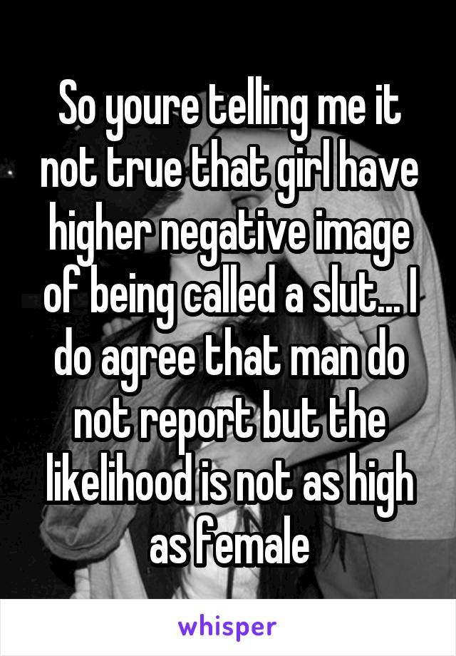 So youre telling me it not true that girl have higher negative image of being called a slut... I do agree that man do not report but the likelihood is not as high as female