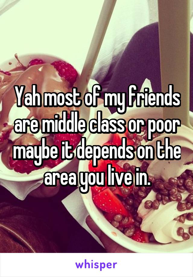 Yah most of my friends are middle class or poor maybe it depends on the area you live in.