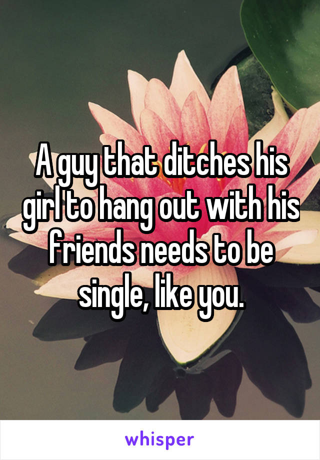 A guy that ditches his girl to hang out with his friends needs to be single, like you.