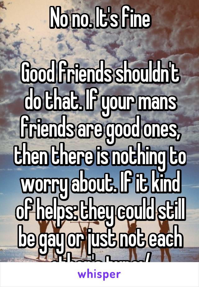 No no. It's fine

Good friends shouldn't do that. If your mans friends are good ones, then there is nothing to worry about. If it kind of helps: they could still be gay or just not each other's type:/