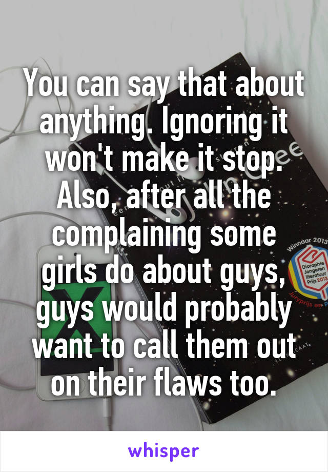 You can say that about anything. Ignoring it won't make it stop. Also, after all the complaining some girls do about guys, guys would probably want to call them out on their flaws too.