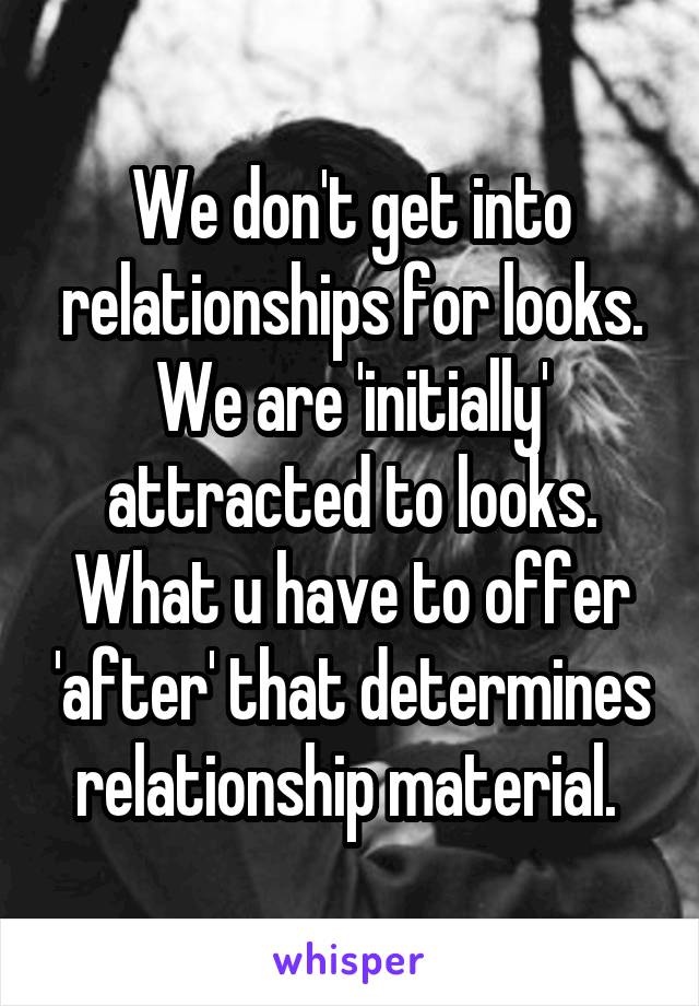 We don't get into relationships for looks. We are 'initially' attracted to looks. What u have to offer 'after' that determines relationship material. 