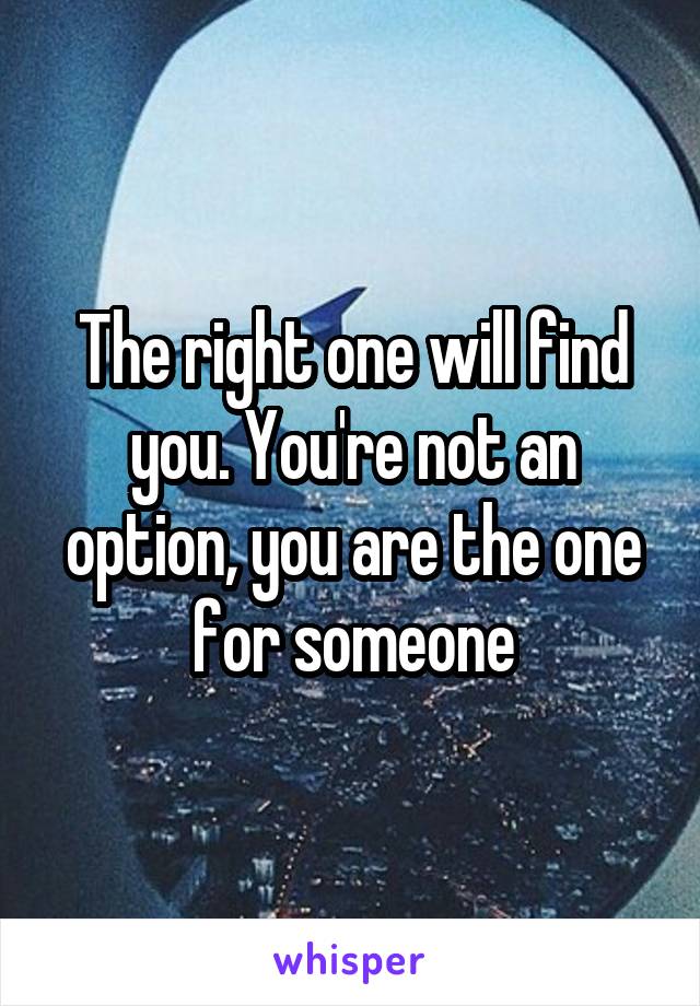 The right one will find you. You're not an option, you are the one for someone