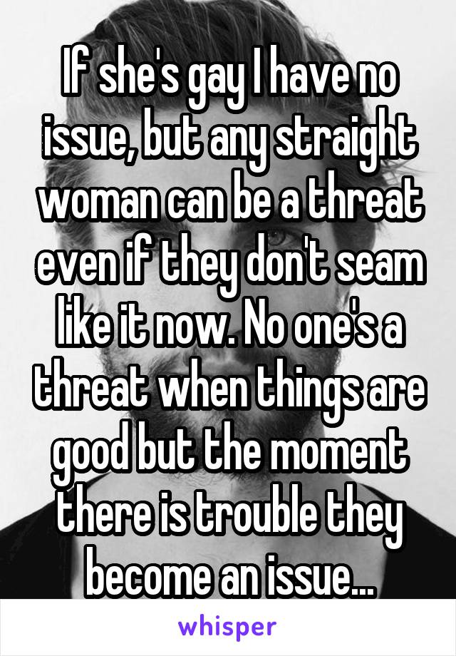 If she's gay I have no issue, but any straight woman can be a threat even if they don't seam like it now. No one's a threat when things are good but the moment there is trouble they become an issue...