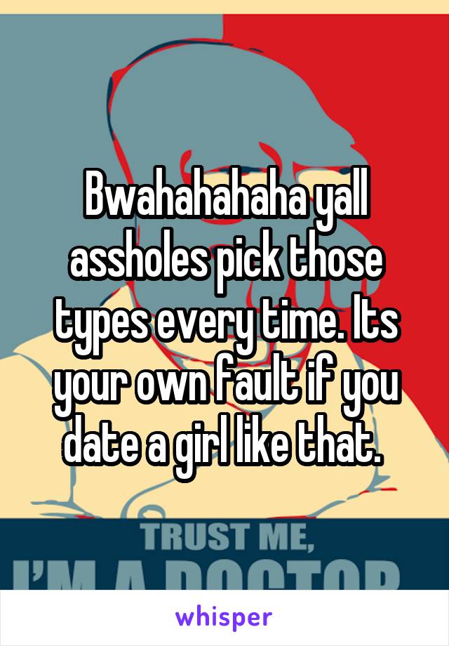 Bwahahahaha yall assholes pick those types every time. Its your own fault if you date a girl like that. 