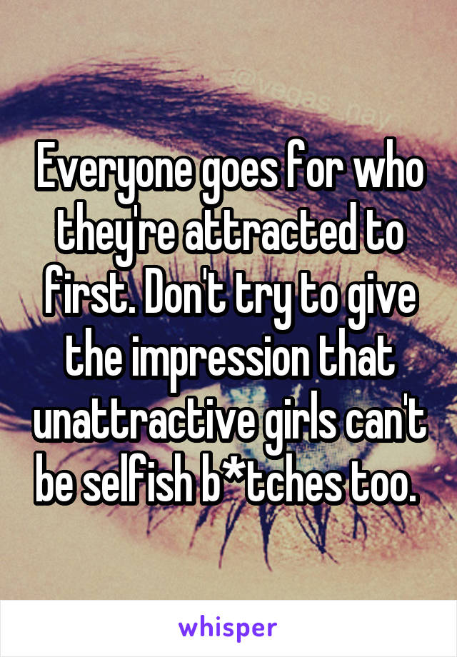 Everyone goes for who they're attracted to first. Don't try to give the impression that unattractive girls can't be selfish b*tches too. 