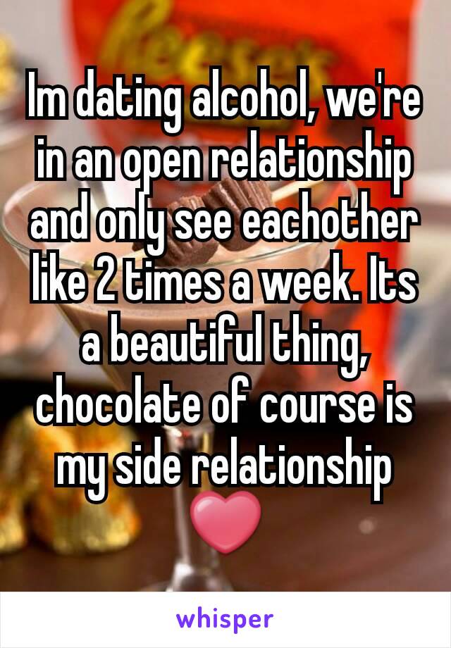 Im dating alcohol, we're in an open relationship and only see eachother like 2 times a week. Its a beautiful thing, chocolate of course is my side relationship ❤