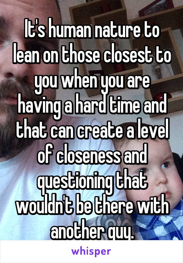 It's human nature to lean on those closest to you when you are having a hard time and that can create a level of closeness and questioning that wouldn't be there with another guy.