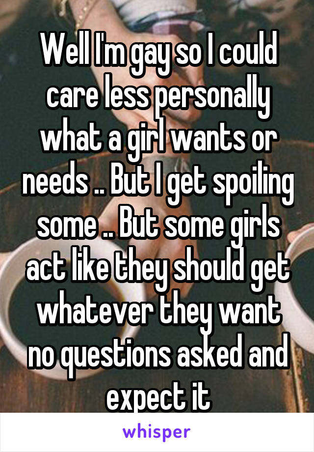 Well I'm gay so I could care less personally what a girl wants or needs .. But I get spoiling some .. But some girls act like they should get whatever they want no questions asked and expect it