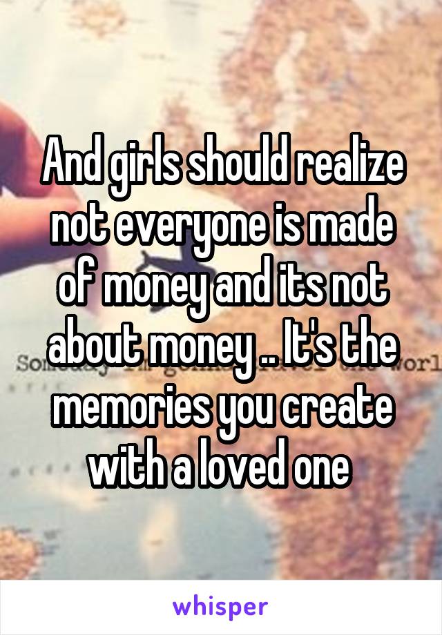 And girls should realize not everyone is made of money and its not about money .. It's the memories you create with a loved one 